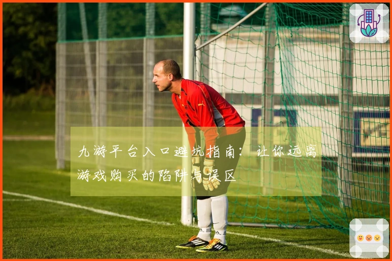 九游平台入口避坑指南：让你远离游戏购买的陷阱与误区