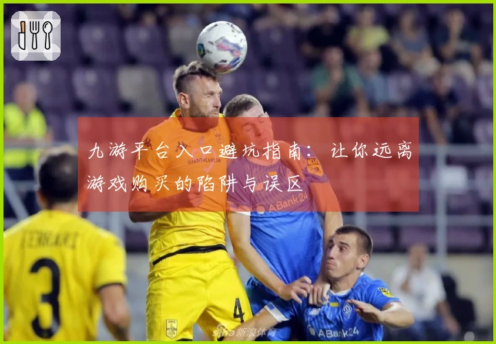 九游平台入口避坑指南：让你远离游戏购买的陷阱与误区