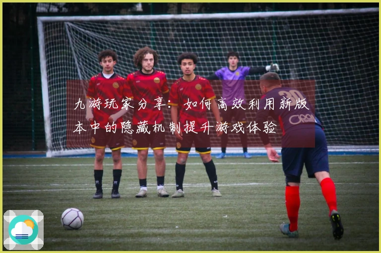 九游玩家分享：如何高效利用新版本中的隐藏机制提升游戏体验
